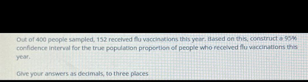 Out of 400 people sampled, 152 received flu vaccinations this year. Based on this, construct a 95%
confidence interval for the true population proportion of people who received flu vaccinations this
year.
Give your answers as decimals, to three places