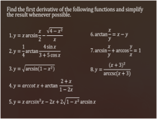 Find the first derivative of the following functions and simplify
the result whenever possible.
x V4-x²
1.y = xarcsin:
6. arctan – = x – y
y
4 sin x
2.y = arctan;
7. arcsin– + arccos-= 1
y
3+5 cos x
(x+ 3)²
8. y =
arccsc(x +3)
3. y = /arcsin(1– x²)
2+x
4. y = arccot x + arctan
1- 2x
5. y = x arcsin²x – 2x + 2/1 – x² arcsin x
