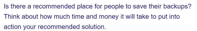 Is there a recommended place for people to save their backups?
Think about how much time and money it will take to put into
action your recommended solution.