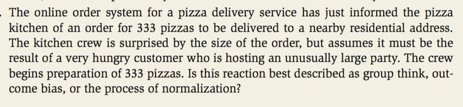 .The online order system for a pizza delivery service has just informed the pizza
kitchen of an order for 333 pizzas to be delivered to a nearby residential address.
The kitchen crew is surprised by the size of the order, but assumes it must be the
result of a very hungry customer who is hosting an unusually large party. The crew
begins preparation of 333 pizzas. Is this reaction best described as group think, out-
come bias, or the process of normalization?
