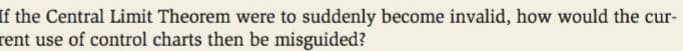 If the Central Limit Theorem were to suddenly become invalid, how would the cur-
rent use of control charts then be misguided?
