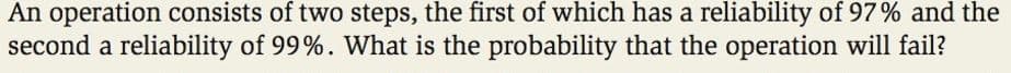 An operation consists of two steps, the first of which has a reliability of 97% and the
second a reliability of 99%. What is the probability that the operation will fail?
