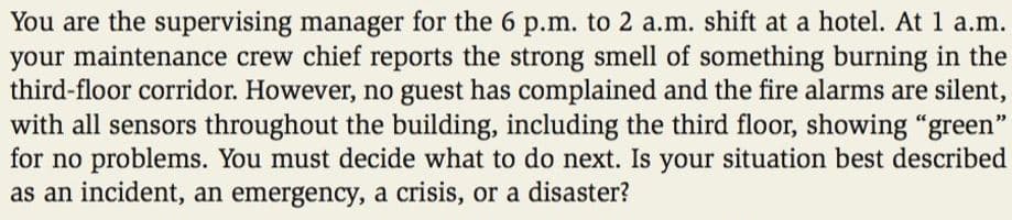 You are the supervising manager for the 6 p.m. to 2 a.m. shift at a hotel. At 1 a.m.
your maintenance crew chief reports the strong smell of something burning in the
third-floor corridor. However, no guest has complained and the fire alarms are silent,
with all sensors throughout the building, including the third floor, showing "green"
for no problems. You must decide what to do next. Is your situation best described
as an incident, an emergency, a crisis, or a disaster?
