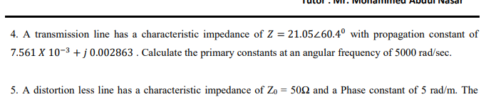 4. A transmission line has a characteristic impedance of Z = 21.05260.4º with propagation constant of
7.561 X 10-3 + j 0.002863 . Calculate the primary constants at an angular frequency of 5000 rad/sec.
5. A distortion less line has a characteristic impedance of Zo = 502 and a Phase constant of 5 rad/m. The
