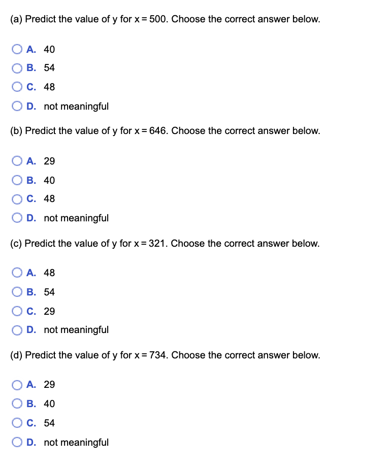 (a) Predict the value of y for x= 500. Choose the correct answer below.
A. 40
В. 54
С. 48
D. not meaningful
(b) Predict the value of y for x= 646. Choose the correct answer below.
OA. 29
В. 40
С. 48
O D. not meaningful
(c) Predict the value of y for x= 321. Choose the correct answer below.
A. 48
В. 54
C. 29
O D. not meaningful
(d) Predict the value of y for x= 734. Choose the correct answer below.
O A. 29
В. 40
О с. 54
O D. not meaningful
