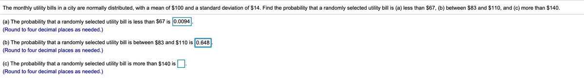 The monthly utility bills in a city are normally distributed, with a mean of $100 and a standard deviation of $14. Find the probability that a randomly selected utility bill is (a) less than $67, (b) between $83 and $110, and (c) more than $140.
(a) The probability that a randomly selected utility bill is less than $67 is 0.0094
(Round to four decimal places as needed.)
(b) The probability that a randomly selected utility bill is between $83 and $110 is 0.648
(Round to four decimal places as needed.)
(c) The probability that a randomly selected utility bill is more than $140 is
(Round to four decimal places as needed.)
