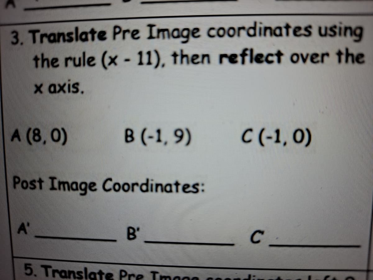 3. Translate Pre Image coordinates using
the rule (x - 11), then reflect over the
x axis.
A (8, 0)
В (-1, 9)
C(-1, 0)
Post Image Coordinates:
A'
B'
5. Translate Pre Imaga g0
