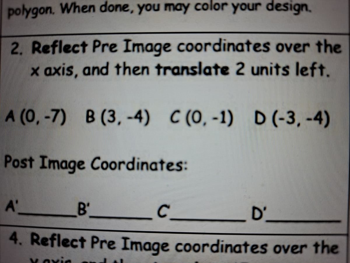 polygon. When done, you may color your design.
2. Reflect Pre Image coordinates over the
x axis, and then translate 2 units left.
A (0, -7) B (3, -4) C (0, -1) D (-3, -4)
Post Image Coordinates:
A'
C __D'
4. Reflect Pre Image coordinates over the
B'
