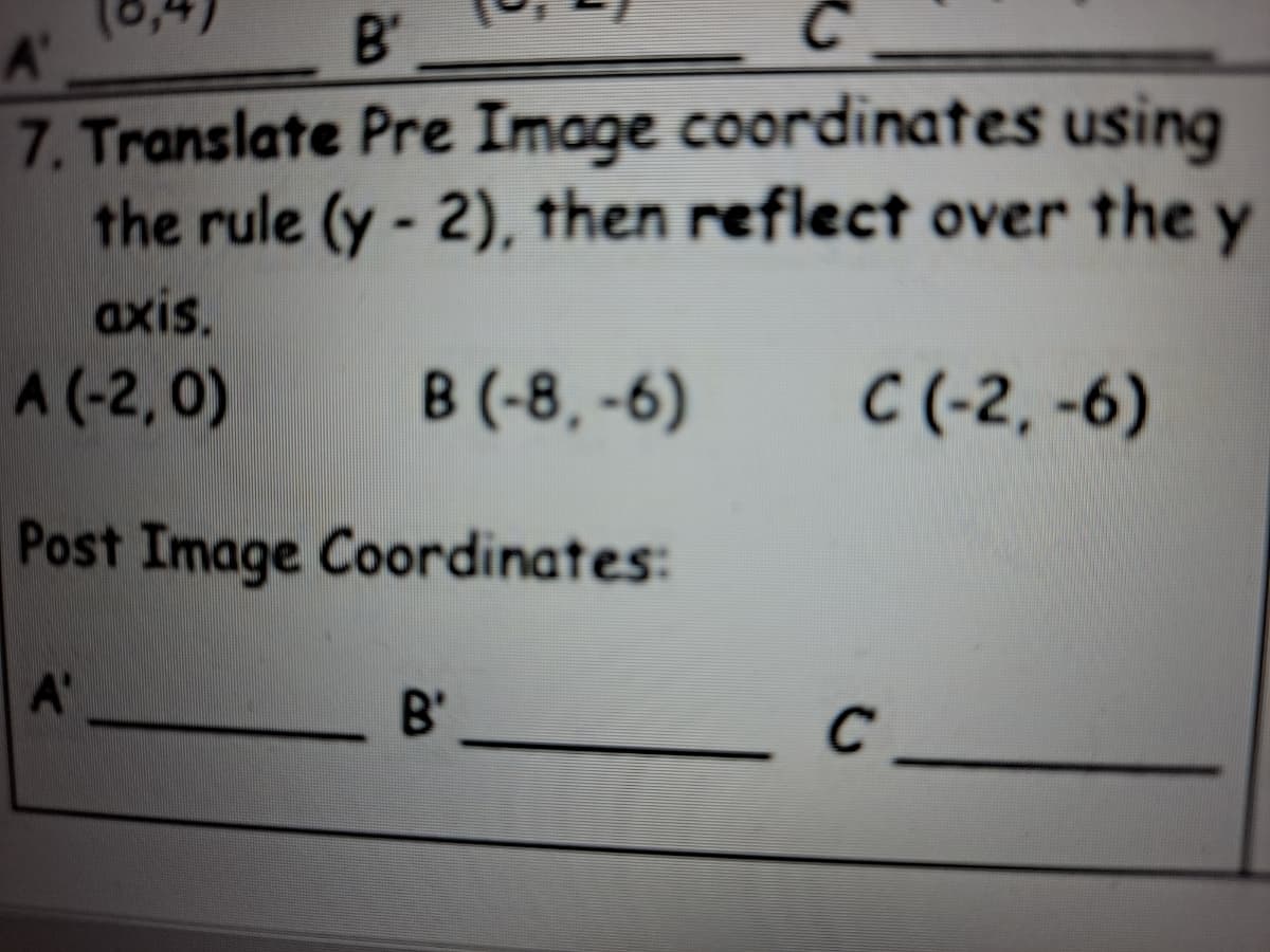 B'
A'
7. Translate Pre Image coordinates using
the rule (y - 2), then reflect over the y
axis.
A (-2, 0)
B (-8, -6)
C (-2, -6)
Post Image Coordinates:
A'
B'
