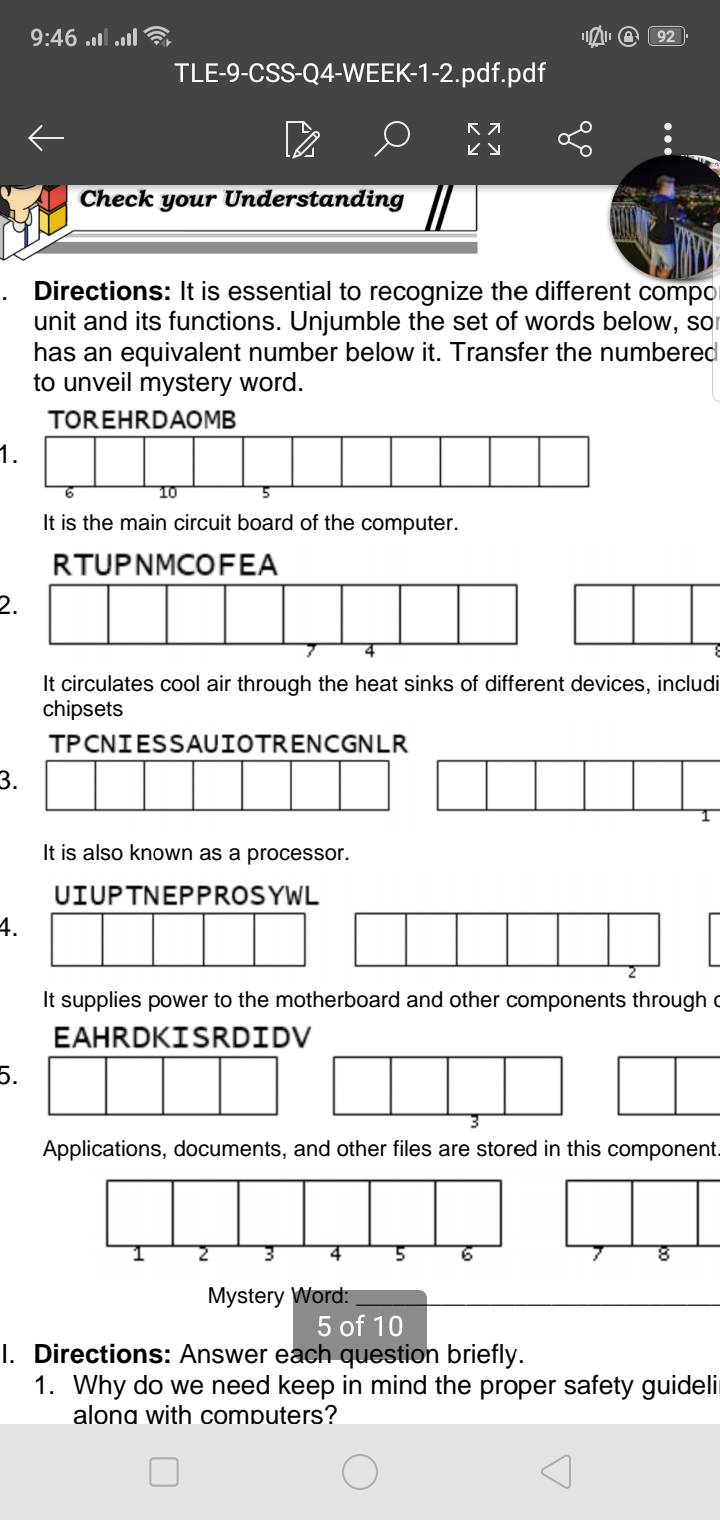 9:46 ..l .l
92
TLE-9-CSS-Q4-WEEK-1-2.pdf.pdf
Check your Understanding
Directions: It is essential to recognize the different compor
unit and its functions. Unjumble the set of words below, so
has an equivalent number below it. Transfer the numbered
to unveil mystery word.
TOREHRDAOMB
1.
10
It is the main circuit board of the computer.
RTUPNMCOFEA
2.
It circulates cool air through the heat sinks of different devices, includi
chipsets
TPCNIESSAUIOTRENCGNLR
|||
3.
It is also known as a processor.
UIUPTNEPPROSYWL
4.
It supplies power to the motherboard and other components through c
EAHRDKISRDIDV
5.
Applications, documents, and other files are stored in this component.
4.
Mystery Word:
5 of 10
I. Directions: Answer each question briefly.
1. Why do we need keep in mind the proper safety guideli
alona with computers?
