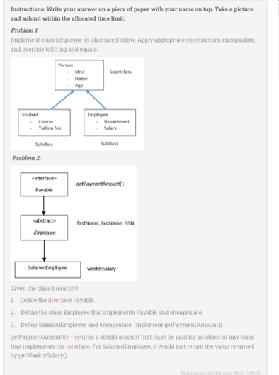 Instructions: Write your answer on a piece of paper with your name on top. Take a picture
and submit within the allocated time limit.
Problem 1:
Implement class Employee as illustrated below. Apply appropriate constructors, encapsulate,
and override toString and equals.
Student
Course
Problem 2:
«interface
Payable
abstract
Employee
Person
SalariedEmployee
Idno
Name
Employee
Superclass
Department
Salary
Subclass
getPayment Amount()
firstName, lastName, SSN
weeklysalary
Given the class hierarchy:
1. Define the interface Payable.
2. Define the class Employee that implements Payable and encapsulate.
3. Define SalariedEmployee and encapsulate. Implement getPayment Amount().
getPayment Amount() - returns a double amount that must be paid for an object of any class
that implements the interface. For SalariedEmployee, it would just return the value returned
by getWeeklySalary().
for new files: 128MB