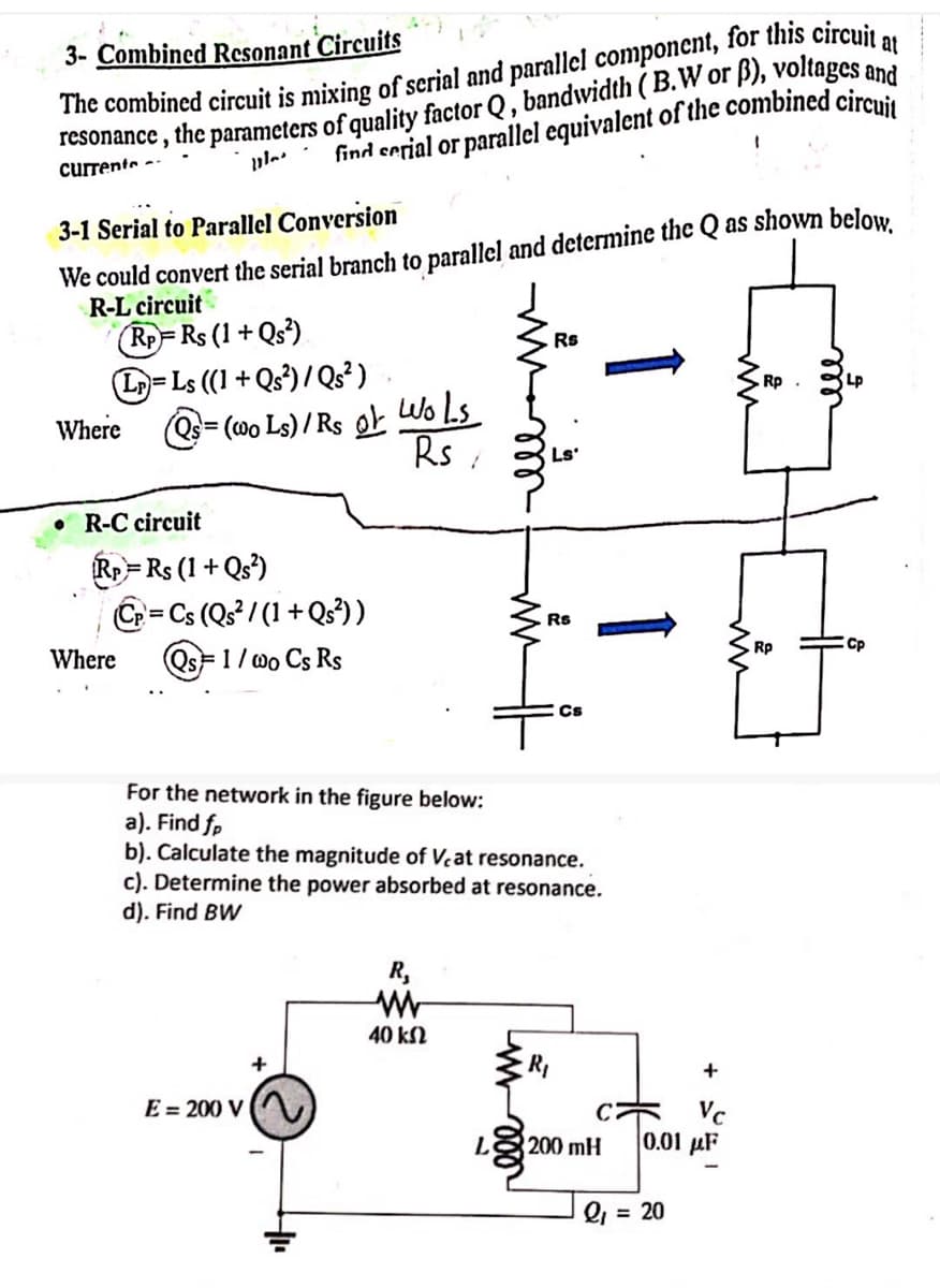 3- Combined Resonant Circuits
The combined circuit is mixing of serial and parallel component, for this circuit a
, the parameters of quality factor Q, bandwidth (B.W or ẞ), voltages and
find serial or parallel equivalent of the combined circuit
resonance,
currents
11.
3-1 Serial to Parallel Conversion
We could convert the serial branch to parallel and determine the Q as shown below.
R-L circuit
RP= Rs (1+Qs²)
L=Ls ((1+Qs²)/Qs²).
Where ②= (000 Ls)/Rs o
Wols
Rs
Rs
Rp
R-C circuit
Rp = Rs (1+Qs²)
Where
C=Cs (Qs²/(1+Qs²))
Qs=1 / wo Cs Rs
Rs
Rp
Cs
For the network in the figure below:
a). Find fp
b). Calculate the magnitude of Veat resonance.
c). Determine the power absorbed at resonance.
d). Find BW
E=200 V
+
R₁
ww
40 ΚΩ
R₁
+
C
Vc
L
200 mH
10.01 με
Q₁ = 20