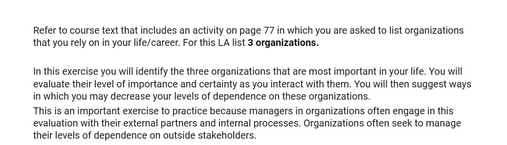 Refer to course text that includes an activity on page 77 in which you are asked to list organizations
that you rely on in your life/career. For this LA list 3 organizations.
In this exercise you will identify the three organizations that are most important in your life. You will
evaluate their level of importance and certainty as you interact with them. You will then suggest ways
in which you may decrease your levels of dependence on these organizations.
This is an important exercise to practice because managers in organizations often engage in this
evaluation with their external partners and internal processes. Organizations often seek to manage
their levels of dependence on outside stakeholders.