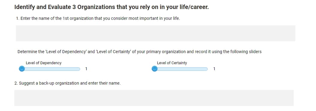 Identify and Evaluate 3 Organizations that you rely on in your life/career.
1. Enter the name of the 1st organization that you consider most important in your life.
Determine the 'Level of Dependency' and 'Level of Certainty' of your primary organization and record it using the following sliders
Level of Dependency
Level of Certainty
1
2. Suggest a back-up organization and enter their name.
1