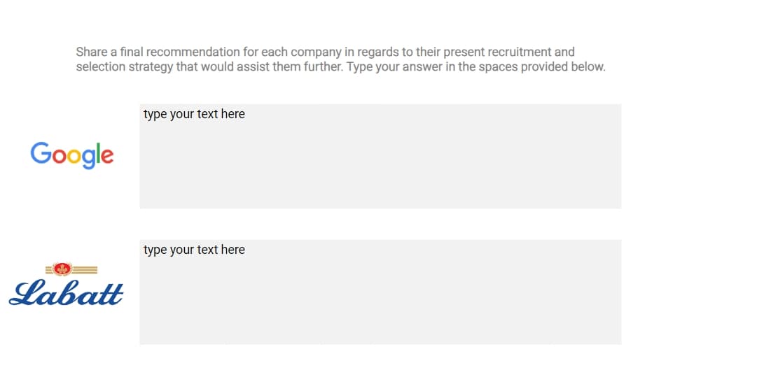 Share a final recommendation for each company in regards to their present recruitment and
selection strategy that would assist them further. Type your answer in the spaces provided below.
Google
type your text here
Labatt
type your text here