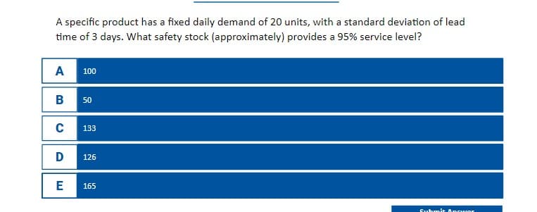 A specific product has a fixed daily demand of 20 units, with a standard deviation of lead
time of 3 days. What safety stock (approximately) provides a 95% service level?
A
000
100
B 50
с
133
Ꭰ
126
E
165
Submit Ancuor