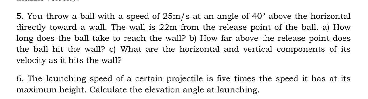 5. You throw a ball with a speed of 25m/s at an angle of 40° above the horizontal
directly toward a wall. The wall is 22m from the release point of the ball. a) How
long does the ball take to reach the wall? b) How far above the release point does
the ball hit the wall? c) What are the horizontal and vertical components of its
velocity as it hits the wall?
6. The launching speed of a certain projectile is five times the speed it has at its
maximum height. Calculate the elevation angle at launching.
