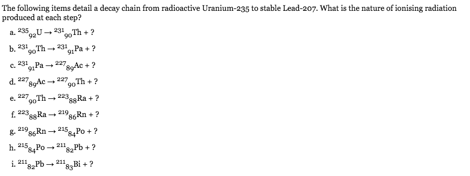 The following items detail a decay chain from radioactive Uranium-235 to stable Lead-207. What is the nature of ionising radiation
produced at each step?
a. 235
°92U→231,Th + ?
b.
231
90
Th → 231
"91 Pa + ?
231
91
1Ра — 227
c.
'89Ac + ?
d. 227
'89Ac-
227
go
Th + ?
227
е.
oTh -
→ 22399RA + ?
90
f. 223
88R -
+ 219
86Rn + ?
219
215
84
g.
86Rn –
Ро + ?
215
84P0 +
h.
211
82Pb + ?
211
i.
82
Pb –
211
83B¡ + ?
