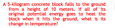 A 5-kilogram concrete block falls to the ground
from a height of 10 meters. If all of its
original potential energy goes to heat the
block when it hits the ground, what is its
change in temperature?
