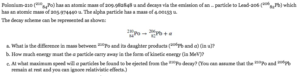 Polonium-210 (210,
°8,Po) has an atomic mass of 209.982848 u and decays via the emission of an .. particle to Lead-206 (206,
°82Pb) which
has an atomic mass of 205.974440 u. The alpha particle has a mass of 4.00153 u.
The decay scheme can be represented as shown:
210,
206-
84 Po → Pb + a
a. What is the difference in mass between 210P0 and its daughter products (206Pb and a) (in u)?
b. How much energy must the a particle carry away in the form of kinetic energy (in MeV)?
c. At what maximum speed will a particles be found to be ejected from the 210P0 decay? (You can assume that the 210Po and 206Pb
remain at rest and you can ignore relativistic effects.)
