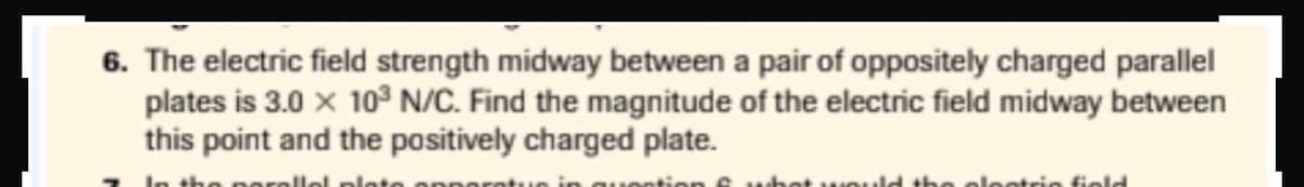 6. The electric field strength midway between a pair of oppositely charged parallel
plates is 3.0 x 10³ N/C. Find the magnitude of the electric field midway between
this point and the positively charged plate.
nt we
olestrie field
