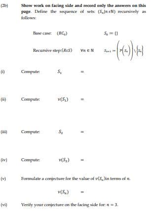 (2b)
Show work on facing side and record only the answers on this
page. Define the sequence of sets: (5,In eN) recursively as
follows:
Base case: (BC,)
S, = 0
Recursive step:(Res)
Vn EN
Sus
(i)
Compute
(ii)
Соmpute
v(S,)
(iii)
Compute:
(iv)
Compute:
v(S,)
(v)
Formulate a conjecture for the value of v(S,)in terms of n.
v(S.)
(vi)
Verify your conjecture on the facing side for. n = 3.
