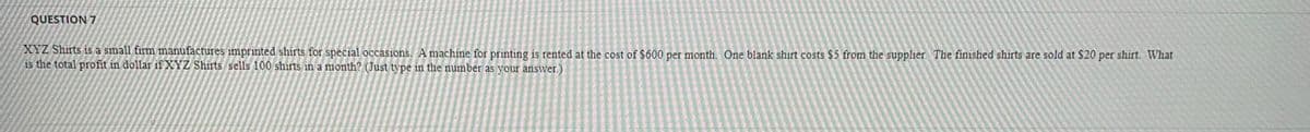 QUESTION 7
XYZ Shirts is a small firm manufactures imprinted shirts for special occasions. A machine for printing is rented at the cost of $600 per month. One blank shirt costs $5 from the supplier. The finished shirts are sold at $20 per shirt. What
is the total profit in dollar if XYZ Shirts sells 100 shirts in a month? (Just type in the number as your answer.)
