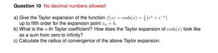 Question 10 No decimal numbers allowed!
a) Give the Taylor expansion of the function f(x) = cosh(x) = } (e* +e)
up to fifth order for the expansion point ro = 0.
b) What is the n-th Taylor coefficient? How does the Taylor expansion of cosh(r) look like
as a sum from zero to infinity?
c) Calculate the radius of convergence of the above Taylor expansion.
