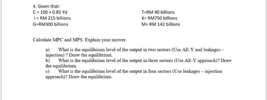 4. Given that:
C= 100 + 0.85 Yd
1= RM 215 billions
T=RM 40 billions
X= RM750 billions
G=RM300 billions
M= RM 142 billions
Calculate MPC and MPS. Explain your answer.
a) What is the equilibrium level of the output in two sectors (Use AE-Y and leakages -
injection) ? Draw the equilibrium.
b)
What is the equilibrium level of the output in three sectors (Use AE-Y approach)? Draw
the equilibrium.
c)
What is the equilibrium level of the output in four sectors (Use leakages – injection
approach)? Draw the equilibrium.
