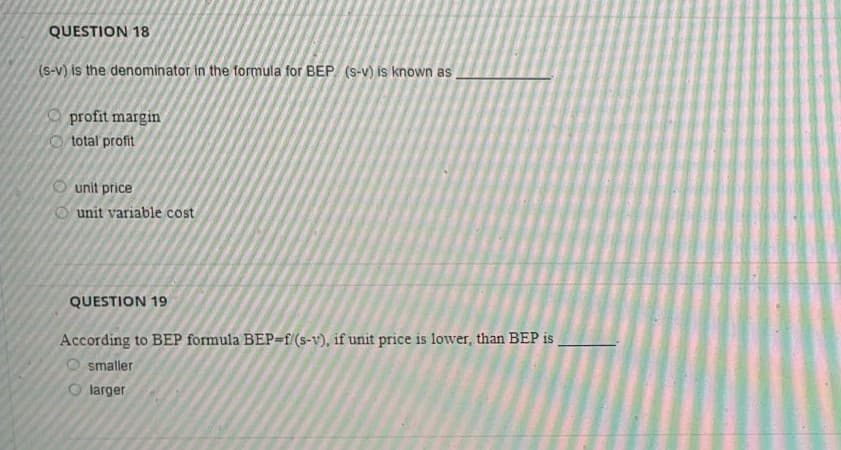 QUESTION 18
(s-v) is the denominator in the formula for BEP (S-v) is known as
profit margin
O total profit
O unit price
O unit variable cost
QUESTION 19
According to BEP formula BEP=f (s-v), if unit price is lower, than BEP is.
O smaller
larger
