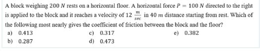 A block weighing 200 N rests on a horizontal floor. A horizontal force P = 100 N directed to the right
is applied to the block and it reaches a velocity of 12 in 40 m distance starting from rest. Which of
sec
the following most nearly gives the coefficient of friction between the block and the floor?
c) 0.317
a) 0.413
e) 0.382
b) 0.287
d) 0.473
