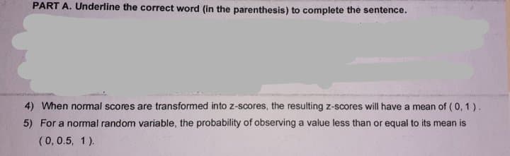 PART A. Underline the correct word (in the parenthesis) to complete the sentence.
4) When normal scores are transformed into z-scores, the resulting z-scores will have a mean of (0, 1 ).
5) For a normal random variable, the probability of observing a value less than or equal to its mean is
(0,0.5, 1).
