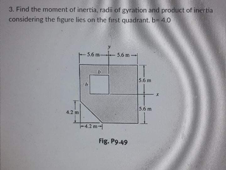 3. Find the moment of inertia, radii of gyration and product of inertia
considering the figure lies on the first quadrant. b= 4.0
y
5.6 m-
5.6 m -
5.6 m
5.6 m
4.2 m
-4.2 m
Fig. P9.49
