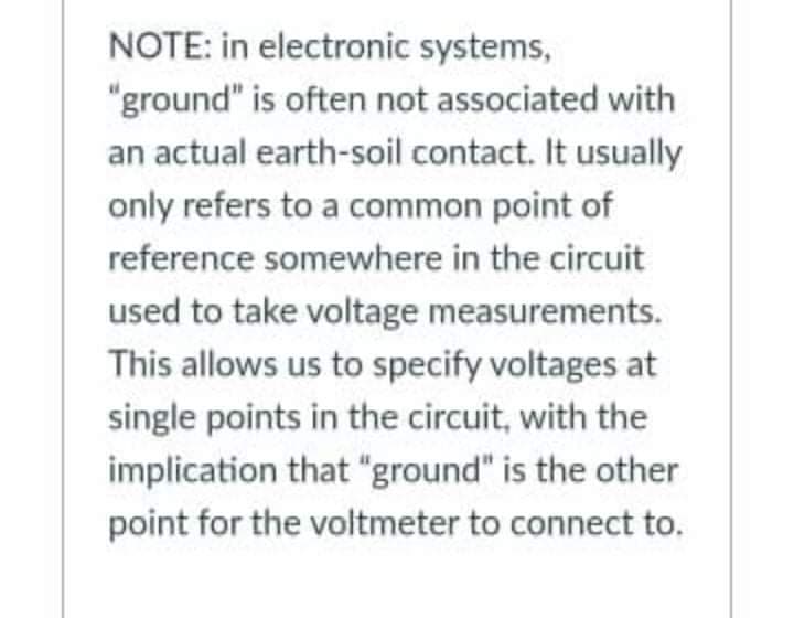 NOTE: in electronic systems,
"ground" is often not associated with
an actual earth-soil contact. It usually
only refers to a common point of
reference somewhere in the circuit
used to take voltage measurements.
This allows us to specify voltages at
single points in the circuit, with the
implication that "ground" is the other
point for the voltmeter to connect to.
