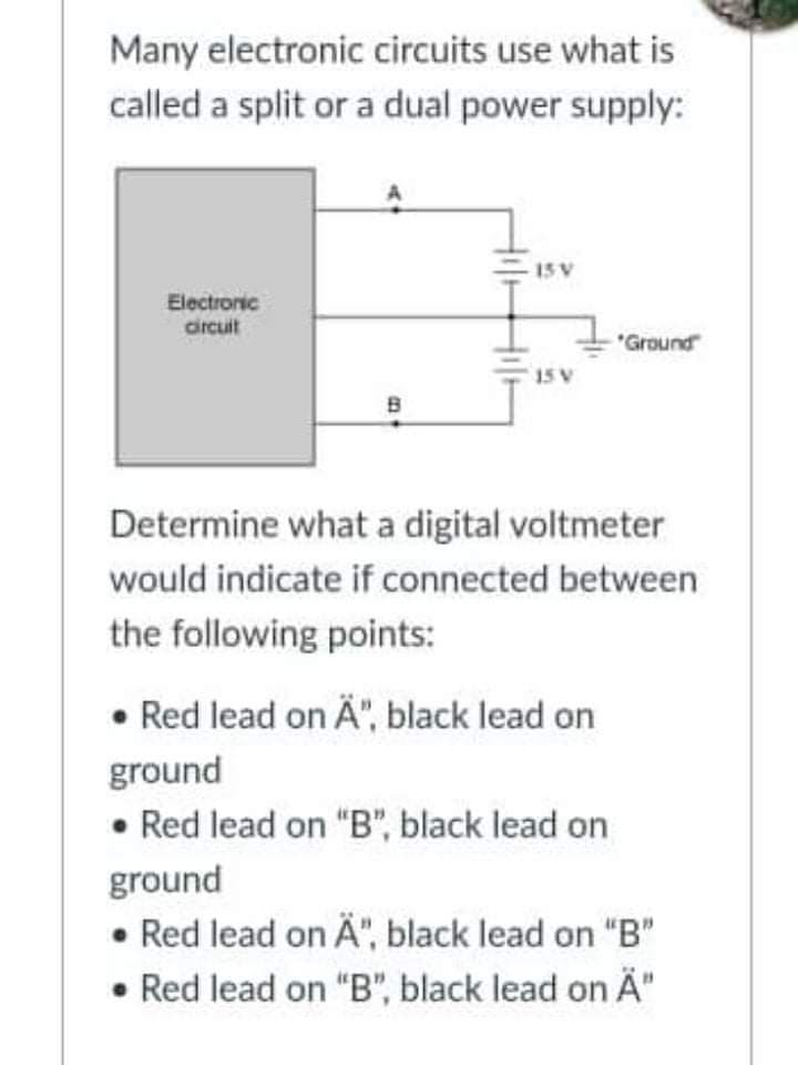 Many electronic circuits use what is
called a split or a dual power supply:
15 V
Electroric
drcuit
*Ground
15 V
Determine what a digital voltmeter
would indicate if connected between
the following points:
• Red lead on Ä", black lead on
ground
• Red lead on "B", black lead on
ground
• Red lead on Ä", black lead on "B"
• Red lead on "B", black lead on Ä"
