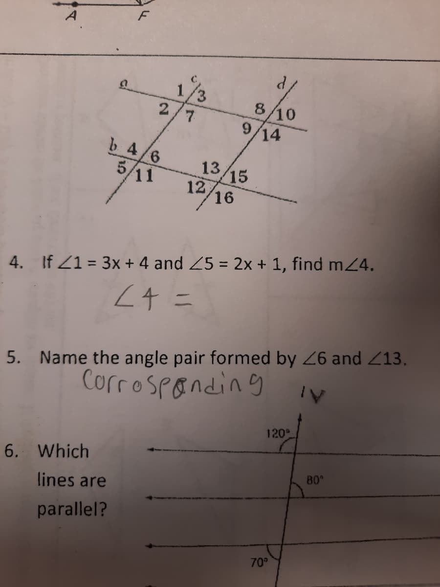 1/3
2/7
8/10
9,
14
b 4/6
5/11
13
15
12
16
4. If Z1 = 3x + 4 and 25 = 2x + 1, find mZ4.
Z4 ニ
5. Name the angle pair formed by 26 and Z13.
Corrospanding
120
6. Which
80
lines are
parallel?
70°
