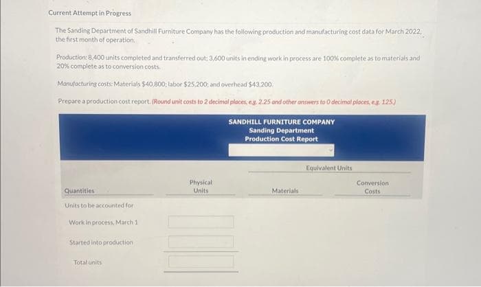 Current Attempt in Progress
The Sanding Department of Sandhill Furniture Company has the following production and manufacturing cost data for March 2022,
the first month of operation.
Production: 8,400 units completed and transferred out: 3,600 units in ending work in process are 100% complete as to materials and
20% complete as to conversion costs.
Manufacturing costs: Materials $40,800; labor $25,200; and overhead $43,200.
Prepare a production cost report. (Round unit costs to 2 decimal places, e.g. 2.25 and other answers to 0 decimal places, e.g. 125.)
Quantities
Units to be accounted for
Work in process, March 1
Started into production
Total units
Physical
Units
SANDHILL FURNITURE COMPANY
Sanding Department
Production Cost Report
Materials
Equivalent Units
Conversion
Costs