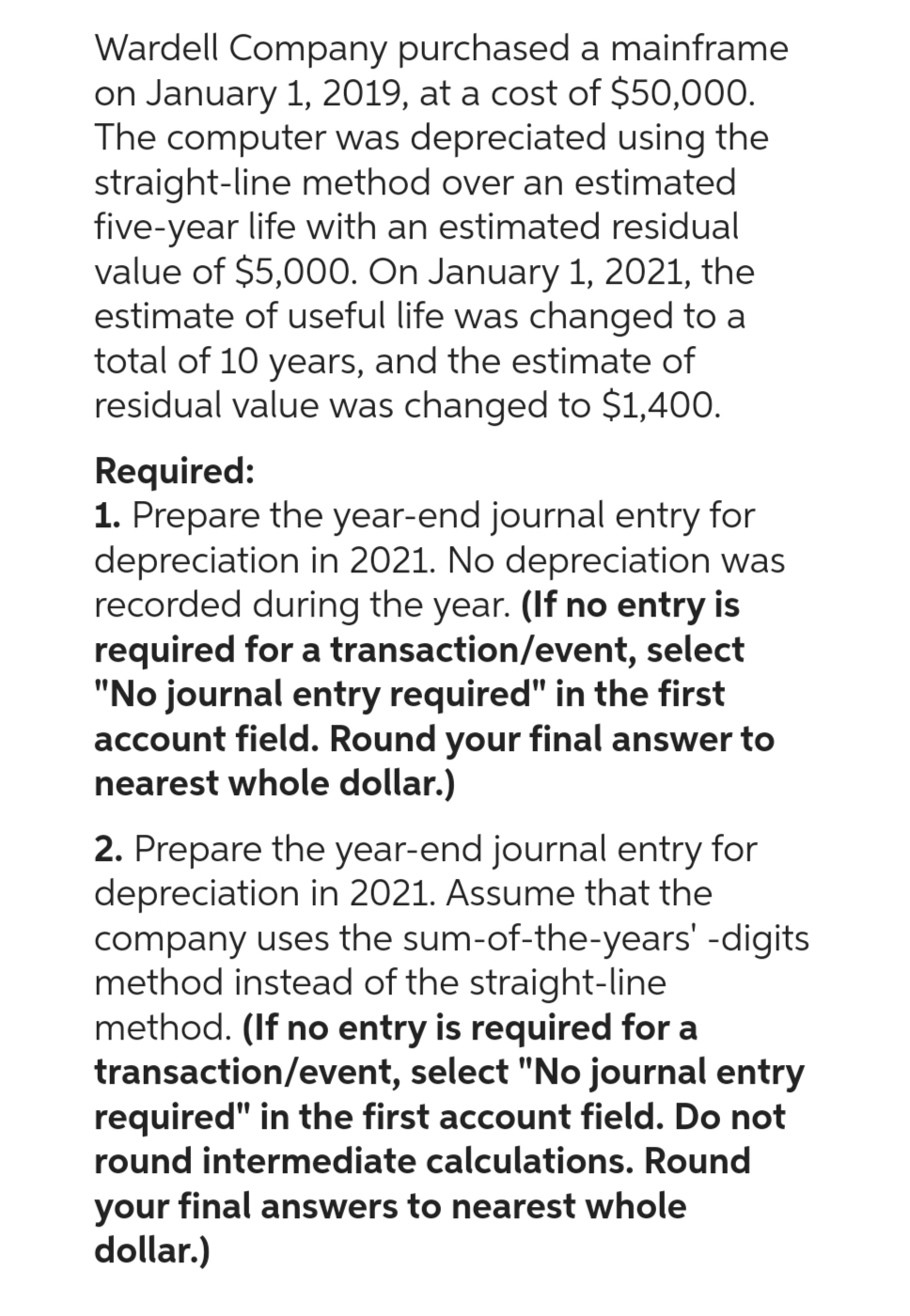 Wardell Company purchased a mainframe
on January 1, 2019, at a cost of $50,000.
The computer was depreciated using the
straight-line method over an estimated
five-year life with an estimated residual
value of $5,000. On January 1, 2021, the
estimate of useful life was changed to a
total of 10 years, and the estimate of
residual value was changed to $1,400.
Required:
1. Prepare the year-end journal entry for
depreciation in 2021. No depreciation was
recorded during the year. (If no entry is
required for a transaction/event, select
"No journal entry required" in the first
account field. Round your final answer to
nearest whole dollar.)
2. Prepare the year-end journal entry for
depreciation in 2021. Assume that the
company uses the sum-of-the-years' -digits
method instead of the straight-line
method. (If no entry is required for a
transaction/event, select "No journal entry
required" in the first account field. Do not
round intermediate calculations. Round
your final answers to nearest whole
dollar.)