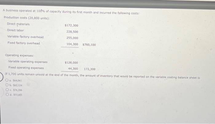 A business operated at 100% of capacity during its first month and incurred the following costs:
Production costs (20,800 units):
Direct materials
Direct labor
Variable factory overhead
Fixed factory overhead
$172,300
228,500
255,000
104,300 $760,100
Operating expenses:
Variable operating expenses
$128,000
Fixed operating expenses
44,300
172,300
If 1,700 units remain unsold at the end of the month, the amount of inventory that would be reported on the variable costing balance sheet is
O $64,061
Ob 562,124
O $76,206
Od $55,601