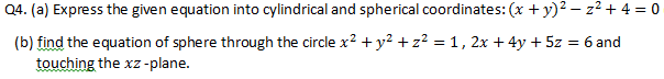 Q4. (a) Express the given equation into cylindrical and spherical coordinates: (x + y)2 – z2 + 4 = 0
(b) find the equation of sphere through the circle x? + y2 + z² = 1, 2x + 4y + 5z = 6 and
touching the xz -plane.
