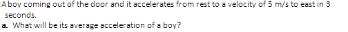 Aboy coming out of the door and it accelerates from rest to a velocity of 5 m/s to east in 3
seconds.
a. What will be its average acceleration of a boy?
