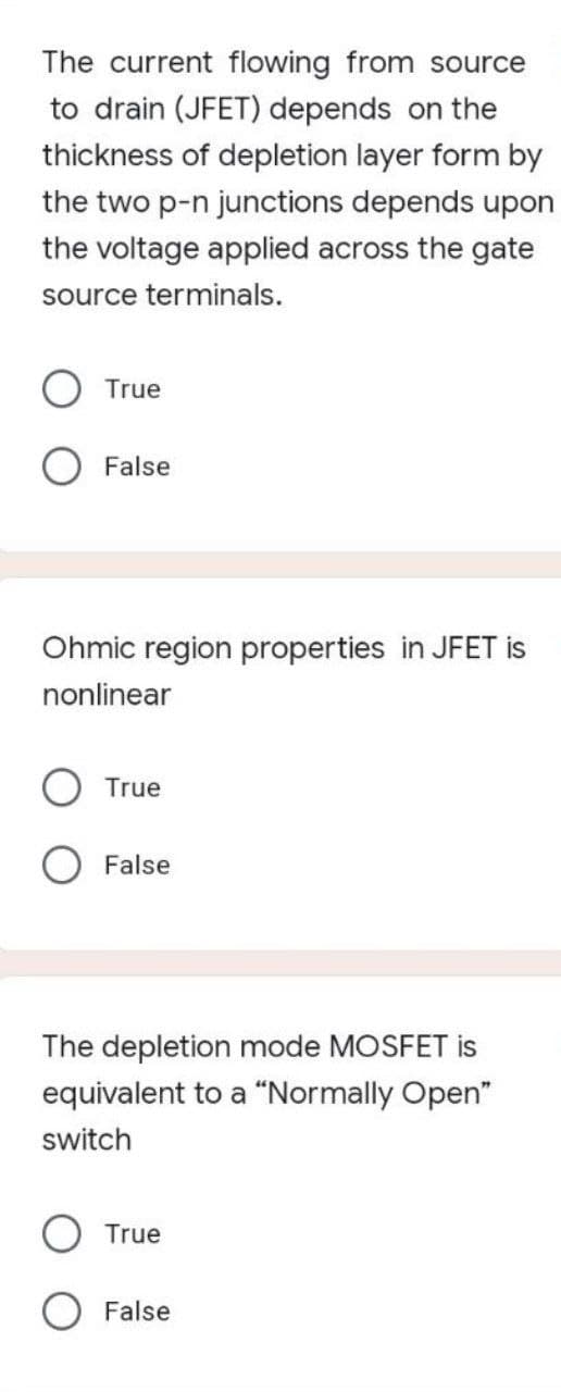 The current flowing from source
to drain (JFET) depends on the
thickness of depletion layer form by
the two p-n junctions depends upon
the voltage applied across the gate
source terminals.
True
O False
Ohmic region properties in JFET is
nonlinear
True
False
The depletion mode MOSFET is
equivalent to a "Normally Open"
switch
True
O False