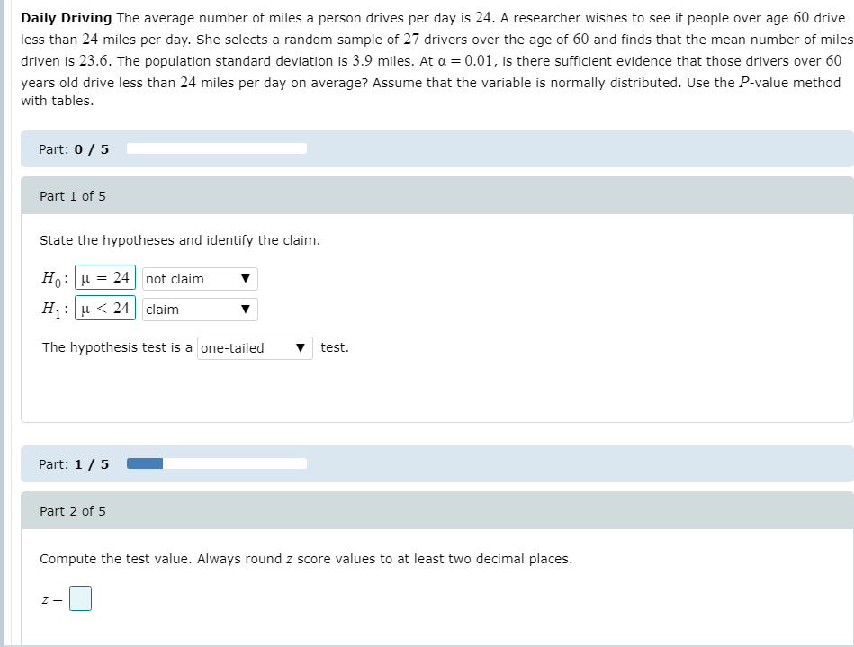 Daily Driving The average number of miles a person drives per day is 24. A researcher wishes to see if people over age 60 drive
less than 24 miles per day. She selects a random sample of 27 drivers over the age of 60 and finds that the mean number of miles
driven is 23.6. The population standard deviation is 3.9 miles. At a = 0.01, is there sufficient evidence that those drivers over 60
years old drive less than 24 miles per day on average? Assume that the variable is normally distributed. Use the P-value method
with tables.
Part: 0 / 5
Part 1 of 5
State the hypotheses and identify the claim.
Ho: u = 24| not claim
H : u < 24 claim
The hypothesis test is a one-tailed
test.
Part: 1/5
Part 2 of 5
Compute the test value. Always round z score values to at least two decimal places.
