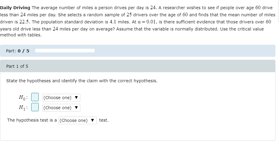 Daily Driving The average number of miles a person drives per day is 24. A researcher wishes to see if people over age 60 drive
less than 24 miles per day. She selects a random sample of 25 drivers over the age of 60 and finds that the mean number of miles
driven is 22.5. The population standard deviation is 4.l miles. At a = 0.01, is there sufficient evidence that those drivers over 60
years old drive less than 24 miles per day on average? Assume that the variable is normally distributed. Use the critical value
method with tables.
Part: 0 / 5
Part 1 of 5
State the hypotheses and identify the claim with the correct hypothesis.
Ho:
(Choose one)
H :
(Choose one)
The hypothesis test is a (Choose one) v test.
