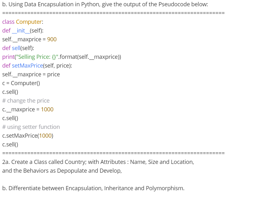 b. Using Data Encapsulation in Python, give the output of the Pseudocode below:
class Computer:
def _init_(self):
self._maxprice = 900
def sell(self):
print("Selling Price: {}".format(self._maxprice))
def setMaxPrice(self, price):
self._maxprice = price
c = Computer()
c.sell()
# change the price
c._maxprice = 1000
c.sell()
# using setter function
c.setMaxPrice(1000)
c.sell()
2a. Create a Class called Country; with Attributes : Name, Size and Location,
and the Behaviors as Depopulate and Develop,
b. Differentiate between Encapsulation, Inheritance and Polymorphism.
