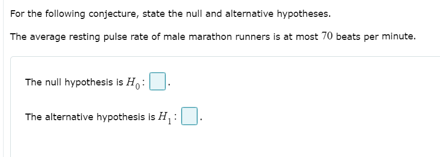 For the following conjecture, state the null and alternative hypotheses.
The average resting pulse rate of male marathon runners is at most 70 beats per minute.
The null hypothesis is H:
The alternative hypothesis is H, :|.
