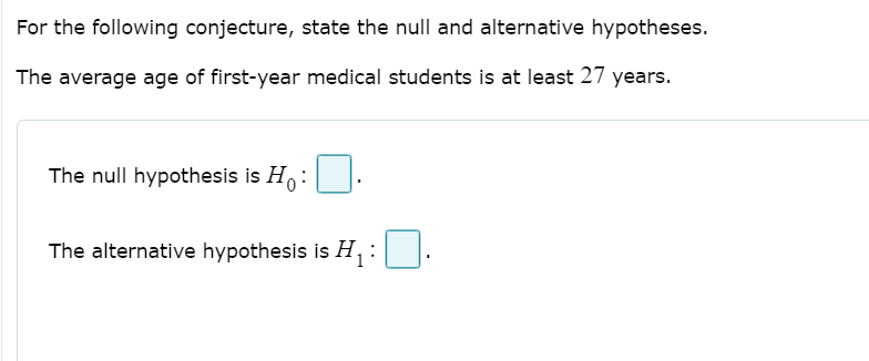 For the following conjecture, state the null and alternative hypotheses.
The average age of first-year medical students is at least 27 years.
The null hypothesis is H:
The alternative hypothesis is H,
