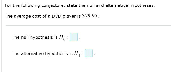 For the following conjecture, state the null and alternative hypotheses.
The average cost of a DVD player is $79.95.
The null hypothesis is H:|
The alternative hypothesis is H,:
