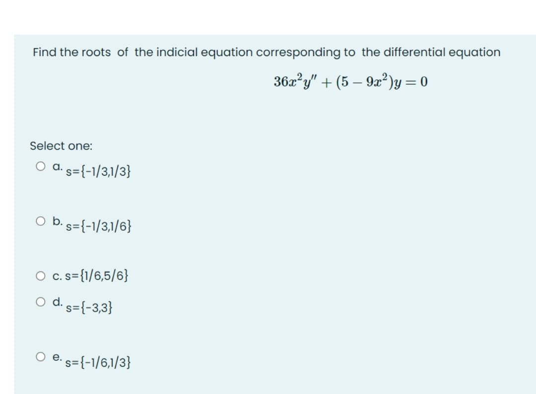 Find the roots of the indicial equation corresponding to the differential equation
36x?y" + (5 – 92?)y = 0
Select one:
O d. s={-1/3,1/3}
O b. s={-1/3,1/6}
O c.s={1/6,5/6}
С.
d. s={-3,3}
е.
s={-1/6,1/3}
