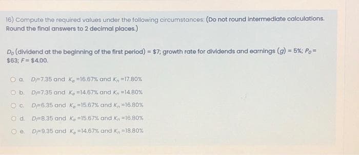 16) Compute the required values under the following circumstances: (Do not round intermediate calculations.
Round the final answers to 2 decimal places.)
Do (dividend at the beginning of the first period) = $7; growth rate for dividends and earnings (g) = 5%; Po =
$63; F = $4.00.
O a.
D-7.35 and K, 16.67% and Kn=17.80%
O b.
O c.
D-7.35 and K, -14.67% and K, -14.80%
D 6.35 and K, -15.67% and K, = 16.80%
D-8.35 and K. -15.67% and K, = 16.80%
e. D-9.35 and K, -14.67% and K, -18.80%
Od.